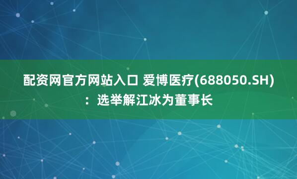 配资网官方网站入口 爱博医疗(688050.SH)：选举解江冰为董事长