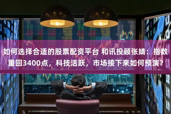 如何选择合适的股票配资平台 和讯投顾张婧：指数重回3400点，科技活跃，市场接下来如何预演？