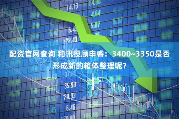 配资官网查询 和讯投顾申睿：3400~3350是否形成新的箱体整理呢？