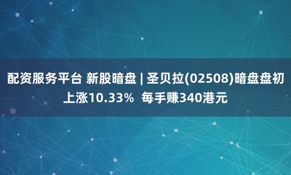 配资服务平台 新股暗盘 | 圣贝拉(02508)暗盘盘初上涨10.33%  每手赚340港元