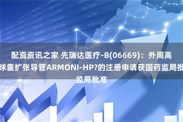 配资资讯之家 先瑞达医疗-B(06669)：外周高压球囊扩张导管ARMONI-HP?的注册申请获国药监局批准
