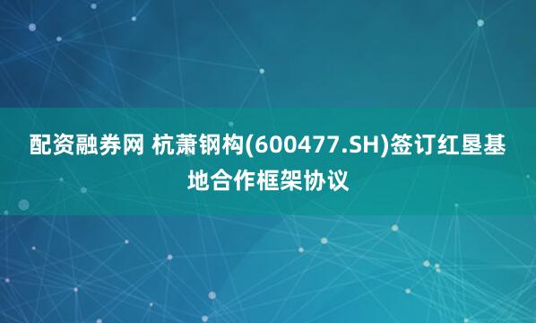 配资融券网 杭萧钢构(600477.SH)签订红垦基地合作框架协议