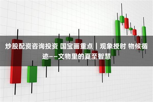 炒股配资咨询投资 国宝画重点｜观象授时 物候循迹——文物里的夏至智慧