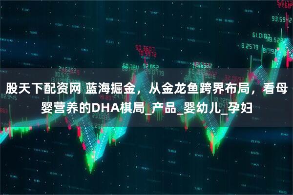 股天下配资网 蓝海掘金，从金龙鱼跨界布局，看母婴营养的DHA棋局_产品_婴幼儿_孕妇