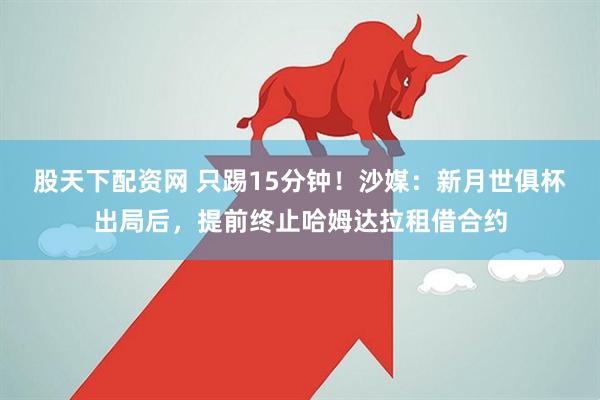 股天下配资网 只踢15分钟！沙媒：新月世俱杯出局后，提前终止哈姆达拉租借合约