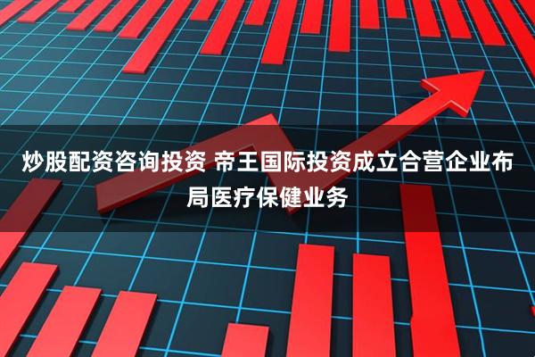 炒股配资咨询投资 帝王国际投资成立合营企业布局医疗保健业务