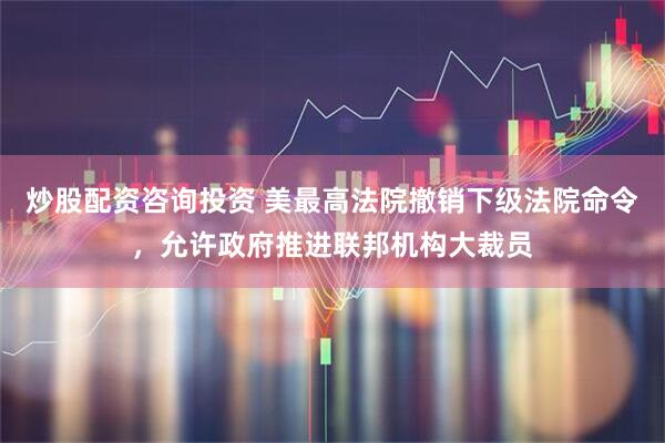 炒股配资咨询投资 美最高法院撤销下级法院命令，允许政府推进联邦机构大裁员