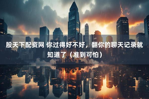 股天下配资网 你过得好不好，翻你的聊天记录就知道了（准到可怕）