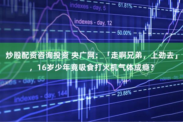炒股配资咨询投资 央广网：「走啊兄弟，上劲去」，16岁少年竟吸食打火机气体成瘾？