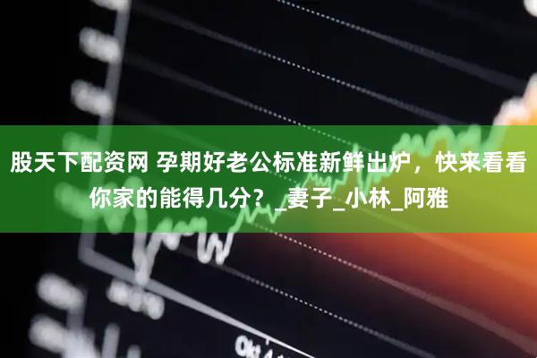 股天下配资网 孕期好老公标准新鲜出炉，快来看看你家的能得几分？_妻子_小林_阿雅
