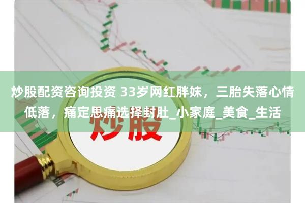 炒股配资咨询投资 33岁网红胖妹，三胎失落心情低落，痛定思痛选择封肚_小家庭_美食_生活