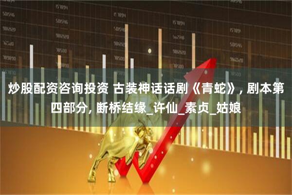 炒股配资咨询投资 古装神话话剧《青蛇》, 剧本第四部分, 断桥结缘_许仙_素贞_姑娘