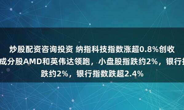 炒股配资咨询投资 纳指科技指数涨超0.8%创收盘历史新高，成分股AMD和英伟达领跑，小盘股指跌约2%，银行指数跌超2.4%
