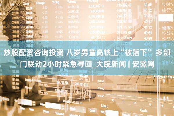 炒股配资咨询投资 八岁男童高铁上“被落下” 多部门联动2小时紧急寻回_大皖新闻 | 安徽网