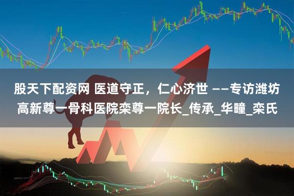 股天下配资网 医道守正，仁心济世 ——专访潍坊高新尊一骨科医院栾尊一院长_传承_华疃_栾氏
