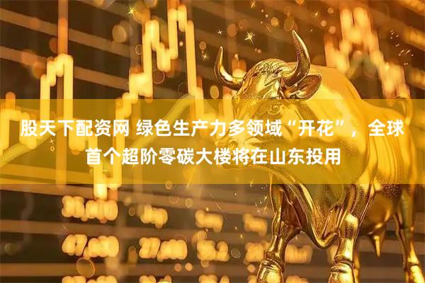 股天下配资网 绿色生产力多领域“开花”，全球首个超阶零碳大楼将在山东投用