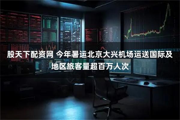 股天下配资网 今年暑运北京大兴机场运送国际及地区旅客量超百万人次