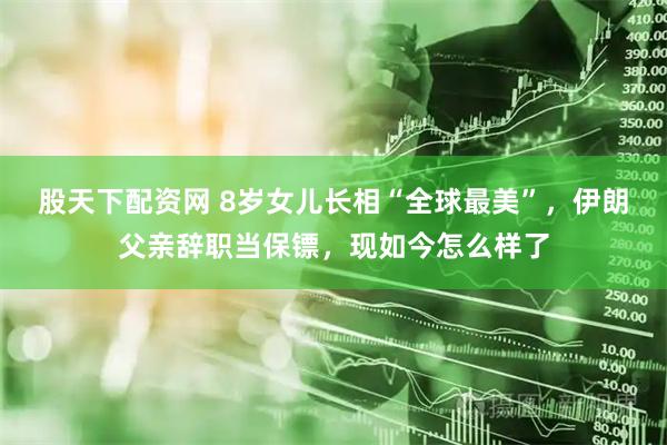 股天下配资网 8岁女儿长相“全球最美”，伊朗父亲辞职当保镖，现如今怎么样了