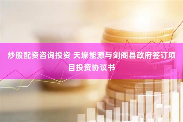 炒股配资咨询投资 天壕能源与剑阁县政府签订项目投资协议书
