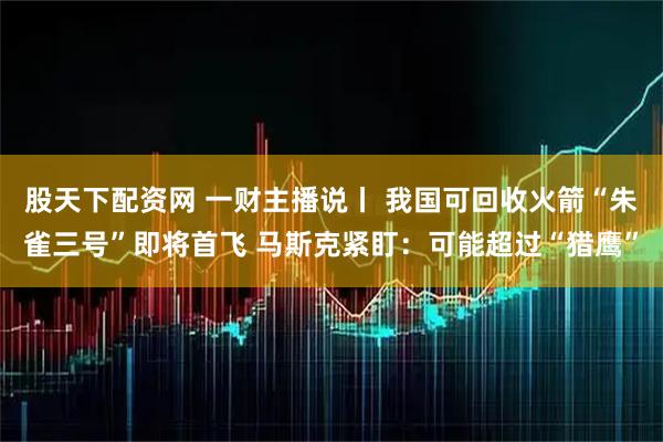 股天下配资网 一财主播说丨 我国可回收火箭“朱雀三号”即将首飞 马斯克紧盯：可能超过“猎鹰”