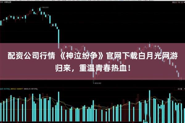 配资公司行情 《神泣纷争》官网下载白月光网游归来，重温青春热血！