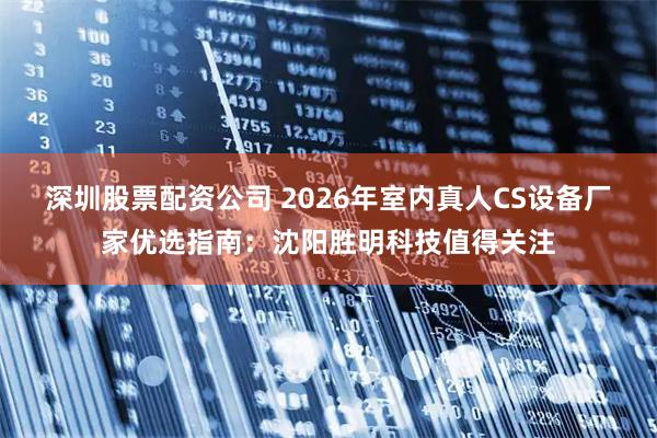 深圳股票配资公司 2026年室内真人CS设备厂家优选指南：沈阳胜明科技值得关注
