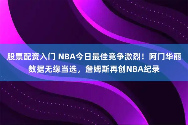 股票配资入门 NBA今日最佳竞争激烈！阿门华丽数据无缘当选，詹姆斯再创NBA纪录