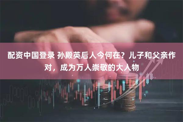 配资中国登录 孙殿英后人今何在？儿子和父亲作对，成为万人崇敬的大人物