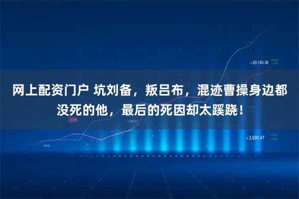 网上配资门户 坑刘备，叛吕布，混迹曹操身边都没死的他，最后的死因却太蹊跷！