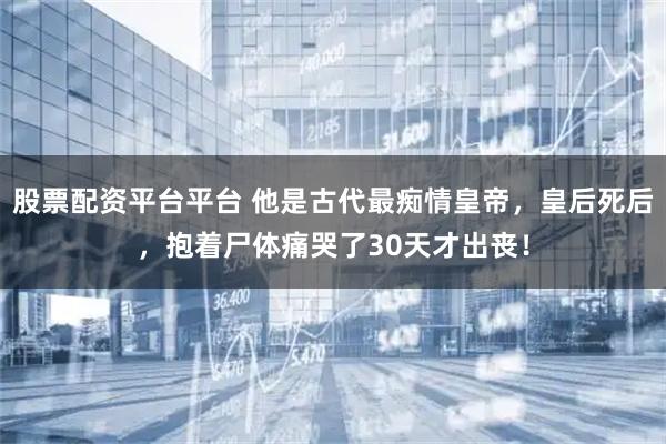 股票配资平台平台 他是古代最痴情皇帝，皇后死后，抱着尸体痛哭了30天才出丧！