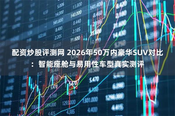 配资炒股评测网 2026年50万内豪华SUV对比：智能座舱与易用性车型真实测评