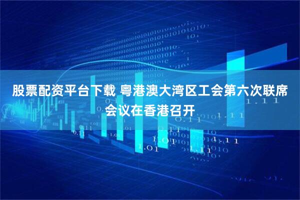 股票配资平台下载 粤港澳大湾区工会第六次联席会议在香港召开